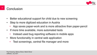 Conclusion
• Better educational support for child due to new screening
• Step to more digitized education in Austria
• App saves paper-work and is more attractive than paper-pencil
• If more time available, more automated tests
• Instead used bug reporting software in mobile apps
• More functionality in central web application
• Test screenings, central file manager and more
edMedia, July 2021
Paul Krassnig, Markus Ebner, Martin Ebner
23
 