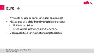 ELFE 1-6
• Available as paper-pencil or digital screening(!)
• Makes use of a child-friendly graphical character
• Motivates children
• Gives verbal instructions and feedback
• Uses audio files for instructions and feedback
edMedia, July 2021
Paul Krassnig, Markus Ebner, Martin Ebner
5
 