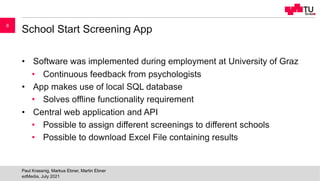 School Start Screening App
• Software was implemented during employment at University of Graz
• Continuous feedback from psychologists
• App makes use of local SQL database
• Solves offline functionality requirement
• Central web application and API
• Possible to assign different screenings to different schools
• Possible to download Excel File containing results
edMedia, July 2021
Paul Krassnig, Markus Ebner, Martin Ebner
8
 