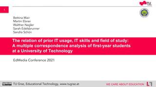 1
WE CARE ABOUT EDUCATION
TU Graz, Educational Technology, www.tugraz.at
The relation of prior IT usage, IT skills and field of study:
A multiple correspondence analysis of first-year students
at a University of Technology
Bettina Mair
Martin Ebner
Walther Nagler
Sarah Edelsbrunner
Sandra Schön
EdMedia Conference 2021
 