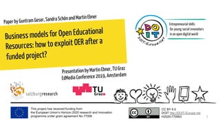 This project has received funding from
the European Union’s Horizon 2020 research and innovation
programme under grant agreement No 77006
CC BY 4.0
DOIT http://DOIT-Europe.net
H2020-770063
Business models for Open Educational
Resources: how to exploit OER after a
funded project?
Paper by Guntram Geser, Sandra Schön and Martin Ebner
1
Presentation by Martin Ebner, TU Graz
EdMedia Conference 2019, Amsterdam
 