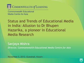 Commonwealth Educational
Media Centre for Asia

Status and Trends of Educational Media
in India: Allusion to Dr Bhupen
Hazarika, a pioneer in Educational
Media Research
Sanjaya Mishra
Director, Commonwealth Educational Media Centre for Asia

November 5, 2013, Guwahati, Assam

 