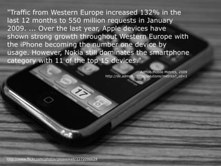 "Traffic from Western Europe increased 132% in the
last 12 months to 550 million requests in January
2009. ... Over the last year, Apple devices have
shown strong growth throughout Western Europe with
the iPhone becoming the number one device by
usage. However, Nokia still dominates the smartphone
category with 11 of the top 15 devices."
                                                                        AdMob Mobile Metrics, 2009
                                                     http://de.admob.com/s/solutions/metrics?_cd=1




http://www.flickr.com/photos/pleasewait/2272096624
 