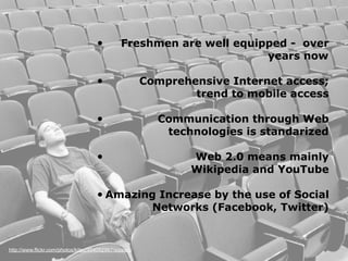 •          Freshmen are well equipped - over
                                                                       years now

                                     •                  Comprehensive Internet access;
                                                                trend to mobile access

                                     •                    Communication through Web
                                                           technologies is standarized

                                     •                          Web 2.0 means mainly
                                                                Wikipedia and YouTube

                                     • Amazing             Increase by the use of Social
                                                          Networks (Facebook, Twitter)


http://www.flickr.com/photos/kitsu/404092967/sizes/o/
 