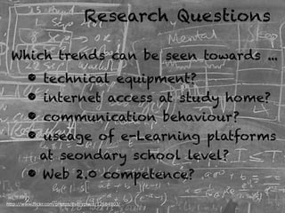 Research Questions

 Which trends can be seen towards ...
        • technical equipment?
        • internet access at study home?
        • communication behaviour?
        • useage of e-Learning platforms
          at seondary school level?
        • Web 2.0 competence?
http://www.flickr.com/photos/everyplace/12684903/
http://flickr.com/photos/thomcochrane/416206133/
 