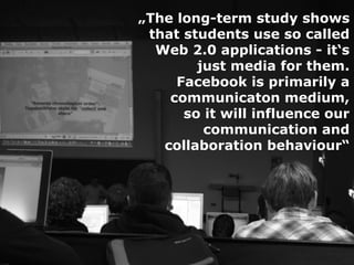 „The long-term study shows
 that students use so called
  Web 2.0 applications - it‘s
        just media for them.
     Facebook is primarily a
    communicaton medium,
      so it will influence our
         communication and
   collaboration behaviour“
 
