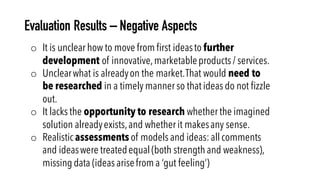 Evaluation Results – Negative Aspects
o It is unclear how to move from first ideasto further
development of innovative,marketableproducts / services.
o Unclearwhat is alreadyon the market.That would need to
be researched in a timely manner so that ideas do not fizzle
out.
o It lacks the opportunity to research whether the imagined
solution alreadyexists,and whether it makesany sense.
o Realistic assessments of models and ideas:all comments
and ideaswere treatedequal (both strength and weakness),
missing data (ideas arisefrom a ‘gut feeling’)
 