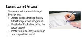 Give morespecific prompts to target
diversity,e.g.:
o Createa persona that significantly
differsfrom your own background.
o What feelsdifficult about telling this
person’s story?
o What assumptions are you making?
o How can you learn more?
Lessons Learned Personas
 