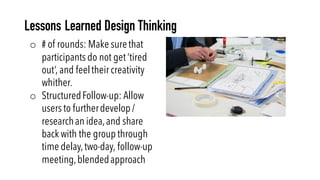 o # of rounds: Make surethat
participants do not get ‘tired
out’, and feeltheir creativity
whither.
o StructuredFollow-up: Allow
users to furtherdevelop /
researchan idea,and share
back with the group through
time delay,two-day, follow-up
meeting,blendedapproach
Lessons Learned Design Thinking
 