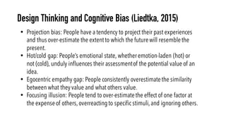 Design Thinking and Cognitive Bias (Liedtka, 2015)
• Projection bias: People have a tendency to project their past experiences
and thus over-estimate the extentto which the futurewill resemblethe
present.
• Hot/cold gap: People’s emotional state, whether emotion-laden (hot) or
not (cold), unduly influences their assessmentof the potential value of an
idea.
• Egocentric empathy gap: People consistently overestimatethe similarity
between what they value and what others value.
• Focusing illusion: People tend to over-estimatethe effect of one factor at
the expenseof others,overreactingto specific stimuli,and ignoring others.
 