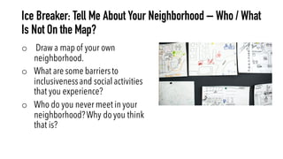 Ice Breaker: Tell Me About Your Neighborhood – Who / What
Is Not On the Map?
o Draw a map of your own
neighborhood.
o What are some barriersto
inclusivenessand social activities
that you experience?
o Who do you never meet in your
neighborhood?Why do you think
that is?
 