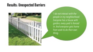 ‘I do not interact with the
people in my neighborhood.
Everyone has a house with
garden,every yard is fenced
in.And everyone gets home
from work to do their own
thing.
Results: Unexpected Barriers
 