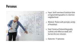 Personas
o Input: brief overview of statistical data
on typical demographics in a German
neighborhood
o Material: Posters with prompts,variety
of headshots
o Goal: Construct fictional biography
outlines and reflect on needs and
barriers forcivic inclusion.
o Outcome: 11 personas
 