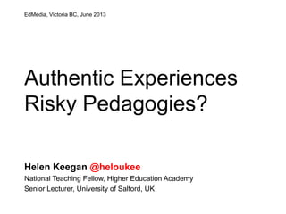 Authentic Experiences
Risky Pedagogies?
Helen Keegan @heloukee
National Teaching Fellow, Higher Education Academy
Senior Lecturer, University of Salford, UK
EdMedia, Victoria BC, June 2013
 