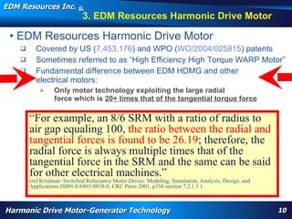 EDM Resources Inc.                     ©
                                       2009


                                          3. EDM Resources Harmonic Drive Motor

 • EDM Resources Harmonic Drive Motor
          Covered by US (7,453,176) and WPO (WO/2004/025815) patents
          Sometimes referred to as “High Efficiency High Torque WARP Motor”
          Fundamental difference between EDM HDMG and other
           electrical motors:
                      Only motor technology exploiting the large radial
                       force which is 20+ times that of the tangential torque force

        “For example, an 8/6 SRM with a ratio of radius to
        air gap equaling 100, the ratio between the radial and
        tangential forces is found to be 26.19; therefore, the
        radial force is always multiple times that of the
        tangential force in the SRM and the same can be said
        for other electrical machines.”
        (ref Krishnan: Switched Reluctance Motor Drives: Modeling, Simulation, Analysis, Design, and
        Applications ISBN 0-8493-0838-0, CRC Press 2001, p356actuator, replace hydraulics, wheel motor, nose motor,
           WARP, high torque, High Efficiency High Torque Motor, Navy, electrification, aircraft flap section 7.2.1.1 )
          harmonic drive motor, harmonic motor, davison, patent




Harmonic Drive Motor-Generator Technology                                                                                 10
 