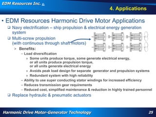 EDM Resources Inc.                      ©
                                        2009


                                                                                                                                 4. Applications

• EDM Resources Harmonic Drive Motor Applications
   Navy electrification – ship propulsion & electrical energy generation
    system
   Multi-screw propulsion
    (with continuous through shaft motors)
         Benefits:
             – Load diversification
                » Some units produce torque, some generate electrical energy,
                  or all units produce propulsion torque,
                  or all units generate electrical energy
                » Avoids peak load design for separate generator and propulsion systems
                » Redundant system with high reliability
             – Ability to use super conducting stator windings for increased efficiency
             – Reduces transmission gear requirements
             – Reduced cost, simplified maintenance & reduction in highly trained personnel
     Replace hydraulic & pneumatic actuators
          WARP, high torque, High Efficiency High Torque Motor, Navy, electrification, aircraft flap actuator, replace hydraulics, wheel motor, nose motor,
          harmonic drive motor, harmonic motor, davison, patent




Harmonic Drive Motor-Generator Technology                                                                                                                     25
 