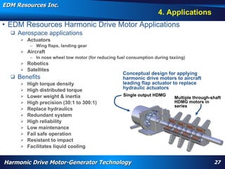 EDM Resources Inc.
                                                                                                                    4. Applications
• EDM Resources Harmonic Drive Motor Applications
     Aerospace applications
         Actuators
            – Wing flaps, landing gear
         Aircraft
            – In nose wheel tow motor (for reducing fuel consumption during taxiing)
       Robotics
       Satellites
                                                                                       Conceptual design for applying
     Benefits                                                                         harmonic drive motors to aircraft
         High torque density                                                          leading flap actuator to replace
         High distributed torque                                                      hydraulic actuators
         Lower weight & inertia                                                                   Single output HDMG
                                                                                                                                                 Multiple through-shaft
         High precision (30:1 to 300:1)                                                                                                         HDMG motors in
                                                                                                                                                 series
         Replace hydraulics
         Redundant system
         High reliability
         Low maintenance
         Fail safe operation
         Resistant to impact
          WARP, high torque, High Efficiency High Torque Motor, Navy, electrification, aircraft flap actuator, replace hydraulics, wheel motor, nose motor,
         Facilitates liquid cooling
          harmonic drive motor, harmonic motor, davison, patent




Harmonic Drive Motor-Generator Technology                                                                                                                        27
 