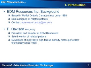 EDM Resources Inc.                     ©
                                       2009


                                                                                                                                 1. Introduction

  • EDM Resources Inc. Background
      Based in Moffat Ontario Canada since June 1998
      Sole assignee of related patents
      Contact: edmresourcesca@aol.com


  • E. Davison PhD, PEng
      President and founder of EDM Resources
      Sole inventor of related patents
      Developer of innovative high torque density motor-generator
       technology since 1965




         WARP, high torque, High Efficiency High Torque Motor, Navy, electrification, aircraft flap actuator, replace hydraulics, wheel motor, nose motor,
         harmonic drive motor, harmonic motor, davison, patent




Harmonic Drive Motor-Generator Technology                                                                                                                    3
 