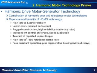EDM Resources Inc.                   ©
                                     2009


                                                   2. Harmonic Motor Technology Primer
• Harmonic Drive Motor-Generator Technology
    Combination of harmonic gear and reluctance motor technologies
    Major claimed benefits of HDMG technology:
          High torque & power density
          Lower cost - reduced parts count
          Rugged construction, high reliability (stationary rotor)
          Independent control of: torque, speed & position
          Tolerant of repeated impact torque
          High torque2 / low rotational inertia ratio
          Four quadrant operation, plus regenerative braking (without relays)




       WARP, high torque, High Efficiency High Torque Motor, Navy, electrification, aircraft flap actuator, replace hydraulics, wheel motor, nose motor,
       harmonic drive motor, harmonic motor, davison, patent




Harmonic Drive Motor-Generator Technology                                                                                                                  4
 