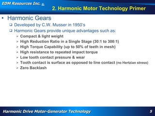 EDM Resources Inc.                   ©
                                     2009


                                                   2. Harmonic Motor Technology Primer
• Harmonic Gears
    Developed by C.W. Musser in 1950’s
    Harmonic Gears provide unique advantages such as:
          Compact & light weight
          High Reduction Ratio in a Single Stage (30:1 to 300:1)
          High Torque Capability (up to 50% of teeth in mesh)
          High resistance to repeated impact torque
          Low tooth contact pressure & wear
          Tooth contact is surface as opposed to line contact (no Hertzian stress)
          Zero Backlash




       WARP, high torque, High Efficiency High Torque Motor, Navy, electrification, aircraft flap actuator, replace hydraulics, wheel motor, nose motor,
       harmonic drive motor, harmonic motor, davison, patent




Harmonic Drive Motor-Generator Technology                                                                                                                  5
 