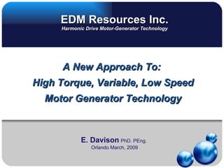 EDM Resources Inc.
     Harmonic Drive Motor-Generator Technology




     A New Approach To:
High Torque, Variable, Low Speed
  Motor Generator Technology



            E. Davison PhD. PEng.
                Orlando March, 2009
 