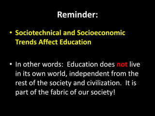Reminder:
• Sociotechnical and Socioeconomic
Trends Affect Education
• In other words: Education does not live
in its own world, independent from the
rest of the society and civilization. It is
part of the fabric of our society!
 