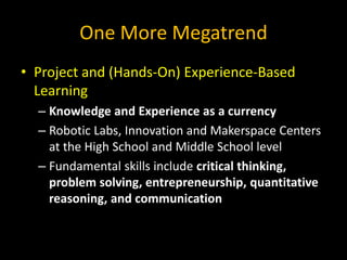 One More Megatrend
• Project and (Hands-On) Experience-Based
Learning
– Knowledge and Experience as a currency
– Robotic Labs, Innovation and Makerspace Centers
at the High School and Middle School level
– Fundamental skills include critical thinking,
problem solving, entrepreneurship, quantitative
reasoning, and communication
 