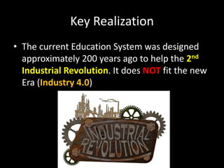 Key Realization
• The current Education System was designed
approximately 200 years ago to help the 2nd
Industrial Revolution. It does NOT fit the new
Era (Industry 4.0)
 