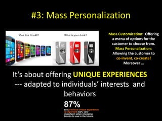 #3: Mass Personalization
Mass Customization: Offering
a menu of options for the
customer to choose from.
Mass Personalization:
Allowing the customer to
co-invent, co-create!
Moreover …
It’s about offering UNIQUE EXPERIENCES
--- adapted to individuals’ interests and
behaviors
 