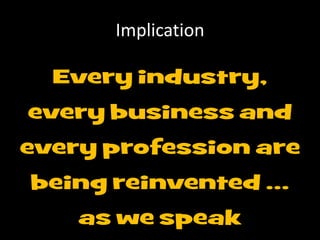 Implication
Every industry,
every business and
every profession are
being reinvented …
as we speak
 