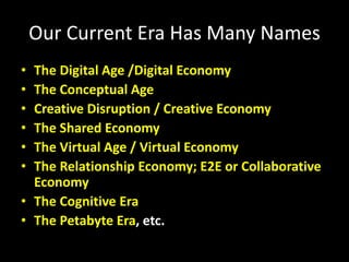 Our Current Era Has Many Names
• The Digital Age /Digital Economy
• The Conceptual Age
• Creative Disruption / Creative Economy
• The Shared Economy
• The Virtual Age / Virtual Economy
• The Relationship Economy; E2E or Collaborative
Economy
• The Cognitive Era
• The Petabyte Era, etc.
 