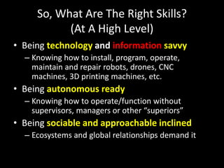 So, What Are The Right Skills?
(At A High Level)
• Being technology and information savvy
– Knowing how to install, program, operate,
maintain and repair robots, drones, CNC
machines, 3D printing machines, etc.
• Being autonomous ready
– Knowing how to operate/function without
supervisors, managers or other “superiors”
• Being sociable and approachable inclined
– Ecosystems and global relationships demand it
 