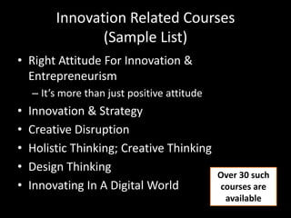 Innovation Related Courses
(Sample List)
• Right Attitude For Innovation &
Entrepreneurism
– It’s more than just positive attitude
• Innovation & Strategy
• Creative Disruption
• Holistic Thinking; Creative Thinking
• Design Thinking
• Innovating In A Digital World
Over 30 such
courses are
available
 