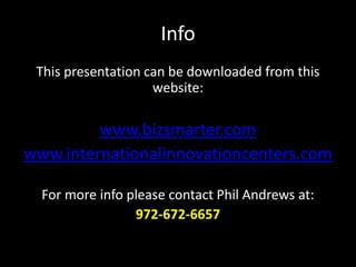 Info
This presentation can be downloaded from this
website:
www.bizsmarter.com
www.internationalinnovationcenters.com
For more info please contact Phil Andrews at:
972-672-6657
 