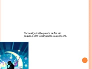 Nunca alguém tão grande se fez tão
pequeno para tornar grandes os pequens.
 