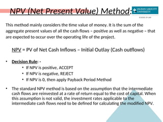 NPV (Net Present Value) Method: -
This method mainly considers the time value of money. It is the sum of the
aggregate present values of all the cash flows – positive as well as negative – that
are expected to occur over the operating life of the project.
NPV = PV of Net Cash Inflows – Initial Outlay (Cash outflows)
• Decision Rule: -
• If NPV is positive, ACCEPT
• If NPV is negative, REJECT
• If NPV is 0, then apply Payback Period Method
• The standard NPV method is based on the assumption that the intermediate
cash flows are reinvested at a rate of return equal to the cost of capital. When
this assumption is not valid, the investment rates applicable to the
intermediate cash flows need to be defined for calculating the modified NPV.
 