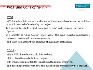 • Pros and Cons of NPV: -
Pros: -
a) This method introduces the element of time value of money and as such is a
scientific method of evaluating the project.
b) It covers the whole project from start to finish and gives more accurate
figures
c) It Indicates all future flows in today’s value. This makes possible comparisons
between two mutually exclusive projects.
d) It takes into account the objective of maximum profitability
Cons: -
a) It is difficult method to calculate and use.
b) It is biased towards shot run projects.
c) In this method profitability is not linked to capital employed.
d) It does not consider Non-Financial data like the marketability of a product.
 