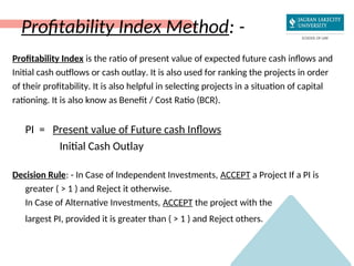 Profitability Index Method: -
Profitability Index is the ratio of present value of expected future cash inflows and
Initial cash outflows or cash outlay. It is also used for ranking the projects in order
of their profitability. It is also helpful in selecting projects in a situation of capital
rationing. It is also know as Benefit / Cost Ratio (BCR).
PI = Present value of Future cash Inflows
Initial Cash Outlay
Decision Rule: - In Case of Independent Investments, ACCEPT a Project If a PI is
greater ( > 1 ) and Reject it otherwise.
In Case of Alternative Investments, ACCEPT the project with the
largest PI, provided it is greater than ( > 1 ) and Reject others.
 