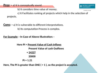 Pros: - a) It is conceptually sound.
b) It considers time value of money.
c) It Facilitates ranking of projects which help in the selection of
projects.
Cons: - a) It is vulnerable to different interpretations.
b) Its computation Process is complex.
For Example: - In Case of Above Illustration: -
Here PI = Present Value of Cash Inflows
Present Value of cash Outflows
= 24227
20000
PI = 1.21
Here, The PI is greater than ONE ( > 1 ), so the project is accepted.
 