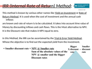 IRR (Internal Rate of Return) Method: -
This method is known by various other names like Yield on Investment or Rate of
Return Method. It is used when the cost of investment and the annual cash
inflows
are known and rate of return is to be calculated. It takes into account time value of
Money by discounting inflows and cash flows. This is the Most alternative to NPV.
It is the Discount rate that makes it NPV equal to zero.
In this Method, the IRR can be ascertained by the Trial & Error Yield Method,
Whose the objective is to find out the expected yield from the investment.
= Smaller discount rate + NPV @ Smaller rate
Sum of the absolute values of the
NPV @ smaller and the bigger
Discount rates
Bigger Smaller
X discount – discount
rate rate
 