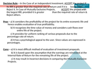 Decision Rule: - In the Case of an Independent Investment, ACCEPT the project if
Its IRR is greater than the required rate of return and if it is lower, Then
Reject it. In Case of Mutually Exclusive Projects, ACCEPT the project with
the largest IRR, provided it is greater than the required rate of return &
Reject others.
Pros: - a) It considers the profitability of the project for its entire economic life and
hence enables evaluation of true profitability.
b) It recognizes the time value of money and considers cash flows over
entire life of the project.
c) It provides for uniform ranking of various proposals due to the
percentage rate of return.
d) It has a psychological appeal to the user. Since values are expressed in
percentages.
Cons: - a) It is most difficult method of evaluation of investment proposals.
b) It is based upon the assumption that the earnings are reinvested at the
Internal Rate of Return for the remaining life of the project.
c) It may result in Incorrect decisions in comparing the Mutually Exclusive
Projects.
 
