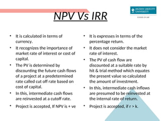 NPV Vs IRR
• It is calculated in terms of
currency.
• It recognizes the importance of
market rate of interest or cost of
capital.
• The PV is determined by
discounting the future cash flows
of a project at a predetermined
rate called cut off rate based on
cost of capital.
• In this, intermediate cash flows
are reinvested at a cutoff rate.
• Project is accepted, If NPV is + ve
• It is expresses in terms of the
percentage return.
• It does not consider the market
rate of interest.
• The PV of cash flow are
discounted at a suitable rate by
hit & trial method which equates
the present value so calculated
the amount of investment.
• In this, intermediate cash inflows
are presumed to be reinvested at
the internal rate of return.
• Project is accepted, if r > k.
 