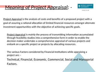 Meaning of Project Appraisal: -
Project Appraisal is the analysis of costs and benefits of a proposed project with a
goal of assuring a rational allocation of limited financial resources amongst alternate
Investment opportunities with the objective of achieving specific goals.
Project Appraisal is mainly the process of transmitting information accumulated
through feasibility studies into a comprehensive form in order to enable the
decision maker undertake a comprehensive appraisal of various projects and
embark on a specific project or projects by allocating resources.
The various Factors considered by Financial Institutions while appraising a
project are: -
Technical, Financial, Economic, Commercial, Social and Managerial
Factors.
 