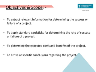Objectives & Scope: -
• To extract relevant information for determining the success or
failure of a project.
• To apply standard yardsticks for determining the rate of success
or failure of a project.
• To determine the expected costs and benefits of the project.
• To arrive at specific conclusions regarding the project.
 