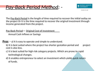 Pay-Back Period Method: -
The Pay-Back Period is the length of time required to recover the initial outlay on
the project Or It is the time required to recover the original investment through
income generated from the project.
Pay-Back Period = Original Cost of Investment____
Annual Cash Inflows or Savings
Pros: - a) It is easy to operate and simple to understand.
b) It is best suited where the project has shorter gestation period and project
cost is also less.
c) It is best suited for high risk category projects. Which are prone to rapid
technological changes.
d) It enables entrepreneur to select an investment which yields quick return
of funds.
 