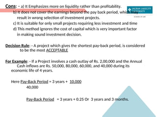 Cons: - a) It Emphasizes more on liquidity rather than profitability.
b) It does not cover the earnings beyond the pay back period, which may
result in wrong selection of investment projects.
c) It is suitable for only small projects requiring less investment and time
d) This method ignores the cost of capital which is very important factor
in making sound investment decision.
Decision Rule: - A project which gives the shortest pay-back period, is considered
to be the most ACCEPTABLE
For Example: - If a Project involves a cash outlay of Rs. 2,00,000 and the Annual
Cash inflows are Rs. 50,000, 80,000, 60,000, and 40,000 during its
economic life of 4 years.
Here Pay-Back Period = 3 years + 10,000
40,000
Pay-Back Period = 3 years + 0.25 Or 3 years and 3 months.
 
