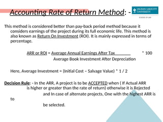 Accounting Rate of Return Method: -
This method is considered better than pay-back period method because it
considers earnings of the project during its full economic life. This method is
also known as Return On Investment (ROI). It is mainly expressed in terms of
percentage.
ARR or ROI = Average Annual Earnings After Tax_______ * 100
Average Book Investment After Depreciation
Here, Average Investment = (Initial Cost – Salvage Value) * 1 / 2
Decision Rule: - In the ARR, A project is to be ACCEPTED when ( If Actual ARR
is higher or greater than the rate of return) otherwise it is Rejected
and In case of alternate projects, One with the highest ARR is
to
be selected.
 