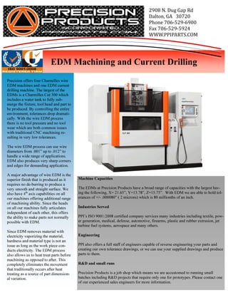 2908	N.	Dug	Gap	Rd
                                                                                      Dalton,	GA			30720
                                                                                      Phone	706-529-6900
                                                                                      Fax	706-529-5924
                                                                                      WWW.PPIPARTS.COM



                                                                                                                          	
                            EDM Machining and Current Drilling
Precision offers four Charmilles wire
EDM machines and one EDM current
drilling machine. The largest of the
EDMs is a Charmilles Cut 300 which
includes a water tank to fully sub-
merge the fixture, tool head and part to
be produced. By controlling the entire
environment, tolerances drop dramati-
cally. With the wire EDM process
there is no tool pressure and no tool
wear which are both common issues
with traditional CNC machining re-
sulting in very low tolerances.

The wire EDM process can use wire
diameters from .001” up to .012” to
handle a wide range of applications.
EDM also produces very sharp corners
and edges for demanding application.

A major advantage of wire EDM is the
superior finish that is produced as it      Machine Capacities
requires no de-burring to produce a
very smooth and straight surface. We        The EDMs at Precision Products have a broad range of capacities with the largest hav-
also have 4th axis capabilities on all      ing the following, X= 21.65”, Y=13.78”, Z=15.75”. With EDM we are able to hold tol-
our machines offering additional range      erances of +/- .000080” ( 2 microns) which is 80 millionths of an inch.
of machining ability. Since the heads
on all our machines fully articulates       Industries Served
independent of each other, this offers
the ability to make parts not normally      PPI’s ISO 9001:2008 certified company services many industries including textile, pow-
possible with EDM.                          er generation, medical, defense, automotive, firearms, plastic and rubber extrusion, jet
                                            turbine fuel systems, aerospace and many others.
Since EDM removes material with
electricity vaporizing the material,        Engineering
hardness and material type is not an
issue as long as the work piece con-        PPI also offers a full staff of engineers capable of reverse engineering your parts and
ducts electricity. The EDM process          creating our own tolerance drawings, or we can use your supplied drawings and produce
also allows us to heat treat parts before   parts to them.
machining as opposed to after. This
completely eliminates the movement          R&D and small runs
that traditionally occurs after heat
treating as a source of part dimension-     Precision Products is a job shop which means we are accustomed to running small
al variation.                               batches including R&D projects that require only one for prototypes. Please contact one
                                            of our experienced sales engineers for more information.
 