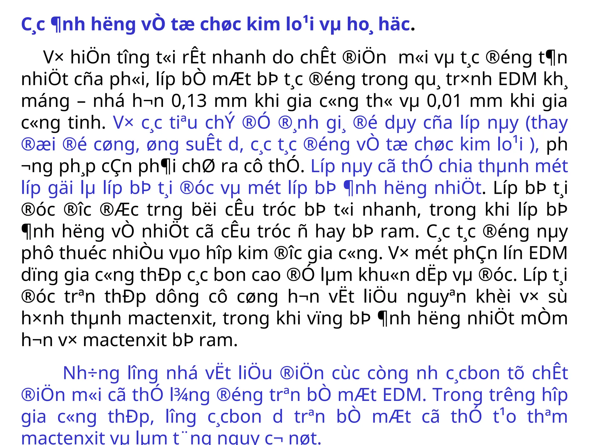 C¸c ¶nh h­
ëng vÒ tæ chøc kim lo¹i vµ ho¸ häc.
V× hiÖn t­
îng t«i rÊt nhanh do chÊt ®iÖn m«i vµ t¸c ®éng t¶n
nhiÖt cña ph«i, líp bÒ mÆt bÞ t¸c ®éng trong qu¸ tr×nh EDM kh¸
máng – nhá h¬n 0,13 mm khi gia c«ng th« vµ 0,01 mm khi gia
c«ng tinh. V× c¸c tiªu chÝ ®Ó ®¸nh gi¸ ®é dµy cña líp nµy (thay
®æi ®é cøng, øng suÊt d­
, c¸c t¸c ®éng vÒ tæ chøc kim lo¹i ), ph­
¬ng ph¸p cÇn ph¶i chØ ra cô thÓ. Líp nµy cã thÓ chia thµnh mét
líp gäi lµ líp bÞ t¸i ®óc vµ mét líp bÞ ¶nh h­
ëng nhiÖt. Líp bÞ t¸i
®óc ®­
îc ®Æc tr­
ng bëi cÊu tróc bÞ t«i nhanh, trong khi líp bÞ
¶nh h­
ëng vÒ nhiÖt cã cÊu tróc ñ hay bÞ ram. C¸c t¸c ®éng nµy
phô thuéc nhiÒu vµo hîp kim ®­
îc gia c«ng. V× mét phÇn lín EDM
dïng gia c«ng thÐp c¸c bon cao ®Ó lµm khu«n dËp vµ ®óc. Líp t¸i
®óc trªn thÐp dông cô cøng h¬n vËt liÖu nguyªn khèi v× sù
h×nh thµnh mactenxit, trong khi vïng bÞ ¶nh h­
ëng nhiÖt mÒm
h¬n v× mactenxit bÞ ram.
Nh÷ng l­
îng nhá vËt liÖu ®iÖn cùc còng nh­c¸cbon tõ chÊt
®iÖn m«i cã thÓ l¾ng ®éng trªn bÒ mÆt EDM. Trong tr­
êng hîp
gia c«ng thÐp, l­
îng c¸cbon d­ trªn bÒ mÆt cã thÓ t¹o thªm
mactenxit vµ lµm t¨ng nguy c¬ nøt.
 