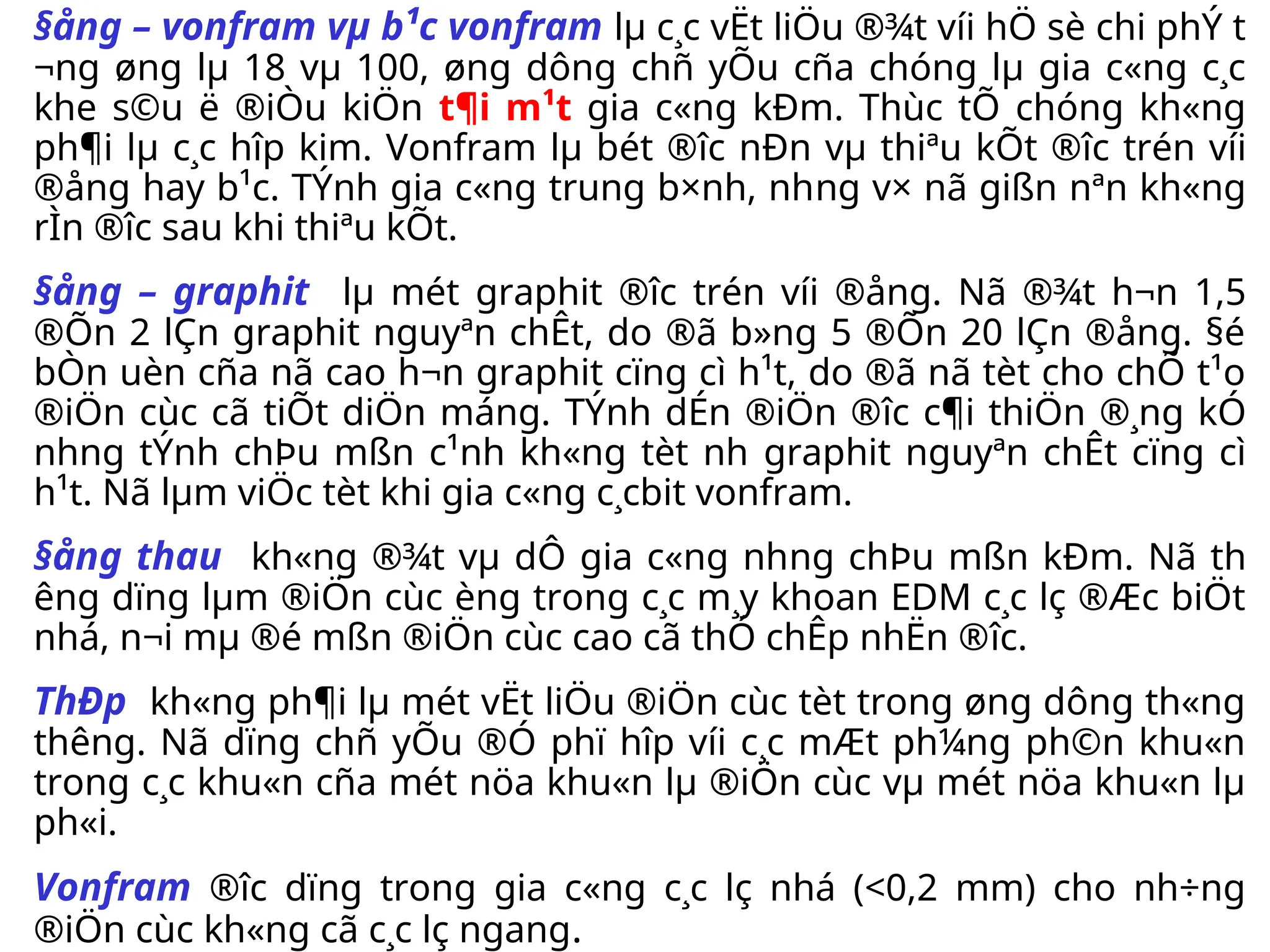 §ång – vonfram vµ b¹c vonfram lµ c¸c vËt liÖu ®¾t víi hÖ sè chi phÝ t­
¬ng øng lµ 18 vµ 100, øng dông chñ yÕu cña chóng lµ gia c«ng c¸c
khe s©u ë ®iÒu kiÖn t¶i m¹t gia c«ng kÐm. Thùc tÕ chóng kh«ng
ph¶i lµ c¸c hîp kim. Vonfram lµ bét ®­
îc nÐn vµ thiªu kÕt ®­
îc trén víi
®ång hay b¹c. TÝnh gia c«ng trung b×nh, nh­
ng v× nã gißn nªn kh«ng
rÌn ®­
îc sau khi thiªu kÕt.
§ång – graphit lµ mét graphit ®­
îc trén víi ®ång. Nã ®¾t h¬n 1,5
®Õn 2 lÇn graphit nguyªn chÊt, do ®ã b»ng 5 ®Õn 20 lÇn ®ång. §é
bÒn uèn cña nã cao h¬n graphit cïng cì h¹t, do ®ã nã tèt cho chÕ t¹o
®iÖn cùc cã tiÕt diÖn máng. TÝnh dÉn ®iÖn ®­
îc c¶i thiÖn ®¸ng kÓ
nh­
ng tÝnh chÞu mßn c¹nh kh«ng tèt nh­graphit nguyªn chÊt cïng cì
h¹t. Nã lµm viÖc tèt khi gia c«ng c¸cbit vonfram.
§ång thau kh«ng ®¾t vµ dÔ gia c«ng nh­
ng chÞu mßn kÐm. Nã th­
êng dïng lµm ®iÖn cùc èng trong c¸c m¸y khoan EDM c¸c lç ®Æc biÖt
nhá, n¬i mµ ®é mßn ®iÖn cùc cao cã thÓ chÊp nhËn ®­
îc.
ThÐp kh«ng ph¶i lµ mét vËt liÖu ®iÖn cùc tèt trong øng dông th«ng
th­
êng. Nã dïng chñ yÕu ®Ó phï hîp víi c¸c mÆt ph¼ng ph©n khu«n
trong c¸c khu«n cña mét nöa khu«n lµ ®iÖn cùc vµ mét nöa khu«n lµ
ph«i.
Vonfram ®­
îc dïng trong gia c«ng c¸c lç nhá (<0,2 mm) cho nh÷ng
®iÖn cùc kh«ng cã c¸c lç ngang.
 